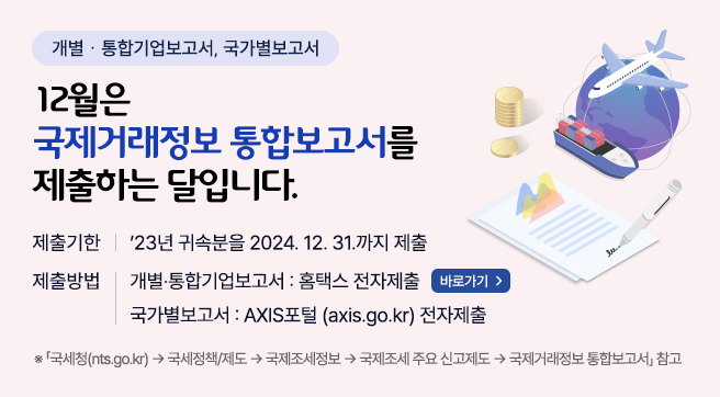 개별･통합기업보고서, 국가별보고서
12월은 국제거래정보 통합보고서를 제출하는 달입니다.
제출기한
- 2023년 귀속분을 2024.12.31.까지 제출
제출방법 
- 개별･통합기업보고서 : 홈택스 전자제출(바로가기)
- 국가별보고서 : AXIS포털(axis.go.kr) 전자제출

* 「국세청(nts.go.kr) → 국세정책/제도 → 국제조세정보 → 국제조세 주요 신고제도 → 국제거래정보 통합보고서」 참고